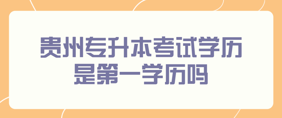 贵州专升本考试学历是第一学历吗