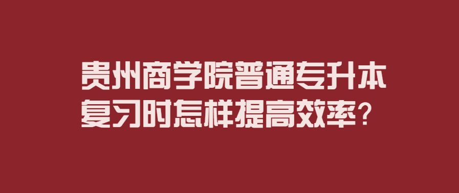 贵州商学院普通专升本复习时怎样提高效率？